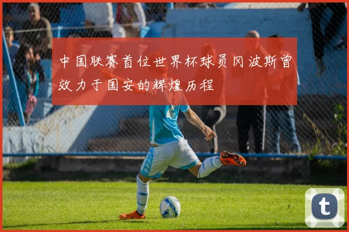 中国联赛首位世界杯球员冈波斯曾效力于国安的辉煌历程