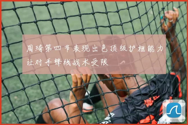 周琦第四节表现出色顶级护框能力让对手锋线战术受限