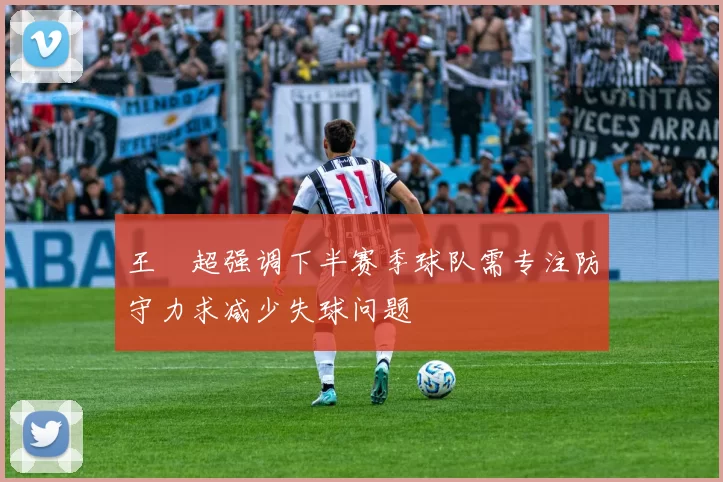 王燊超强调下半赛季球队需专注防守力求减少失球问题