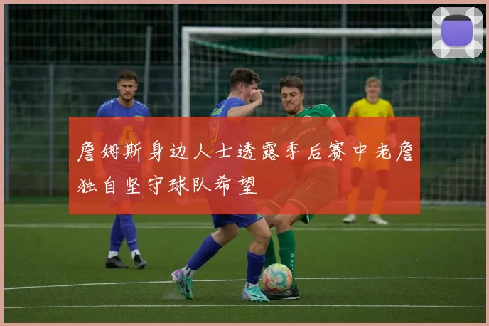 詹姆斯身边人士透露季后赛中老詹独自坚守球队希望